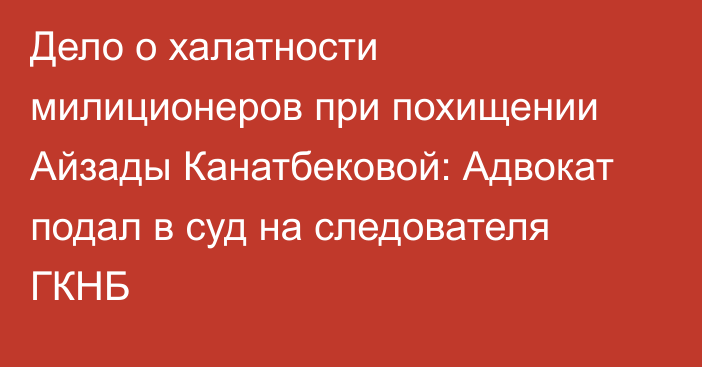 Дело о халатности милиционеров при похищении Айзады Канатбековой: Адвокат подал в суд на следователя ГКНБ