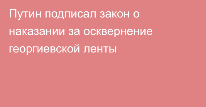 Путин подписал закон о наказании за осквернение георгиевской ленты