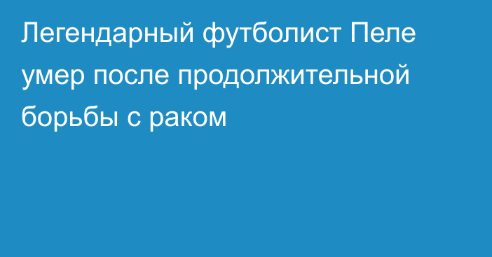 Легендарный футболист Пеле умер после продолжительной борьбы с раком