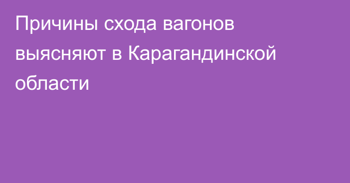 Причины схода вагонов выясняют в Карагандинской области