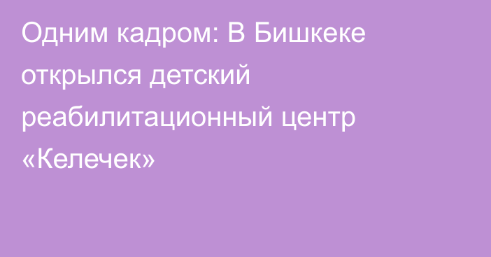 Одним кадром: В Бишкеке открылся детский реабилитационный центр «Келечек»