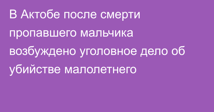 В Актобе после смерти пропавшего мальчика возбуждено уголовное дело об убийстве малолетнего