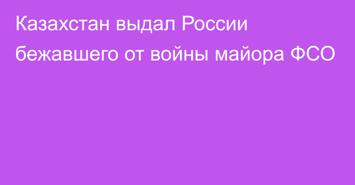 Казахстан выдал России бежавшего от войны майора ФСО