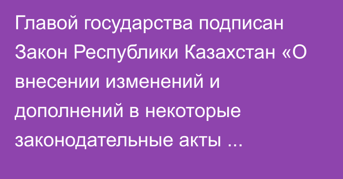 Главой государства подписан Закон Республики Казахстан «О внесении изменений и дополнений в некоторые законодательные акты   Республики Казахстан по вопросам реализации отдельных поручений Главы государства»