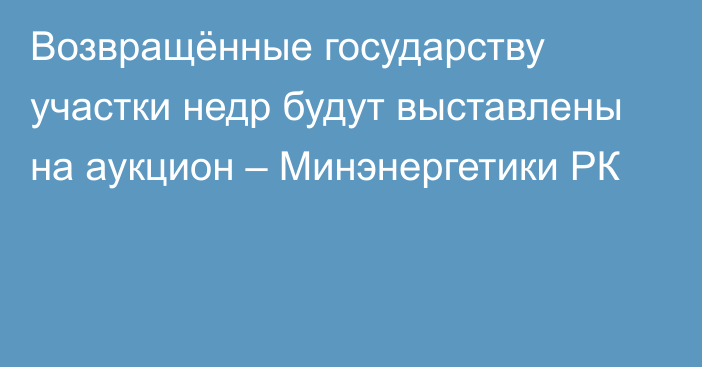 Возвращённые государству участки недр будут выставлены на аукцион – Минэнергетики РК