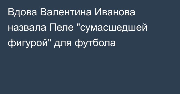 Вдова Валентина Иванова назвала Пеле 