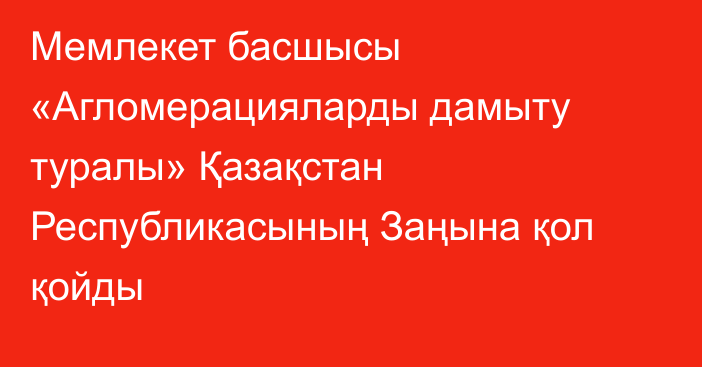 Мемлекет басшысы «Агломерацияларды дамыту туралы» Қазақстан Республикасының Заңына қол қойды