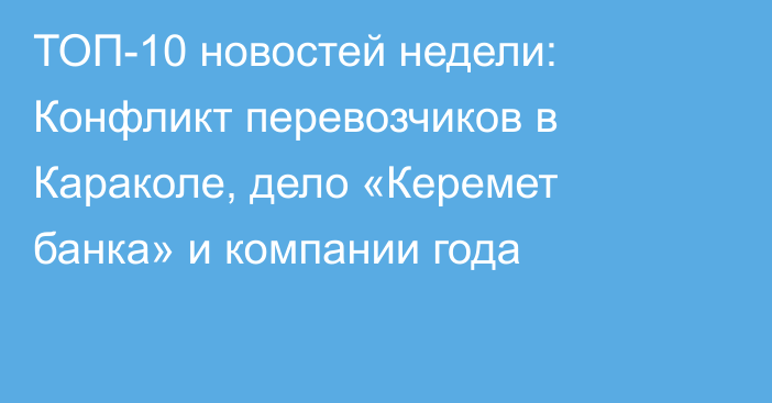 ТОП-10 новостей недели: Конфликт перевозчиков в Караколе, дело «Керемет банка» и компании года