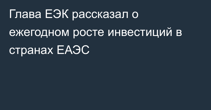 Глава ЕЭК рассказал о ежегодном росте инвестиций в странах ЕАЭС