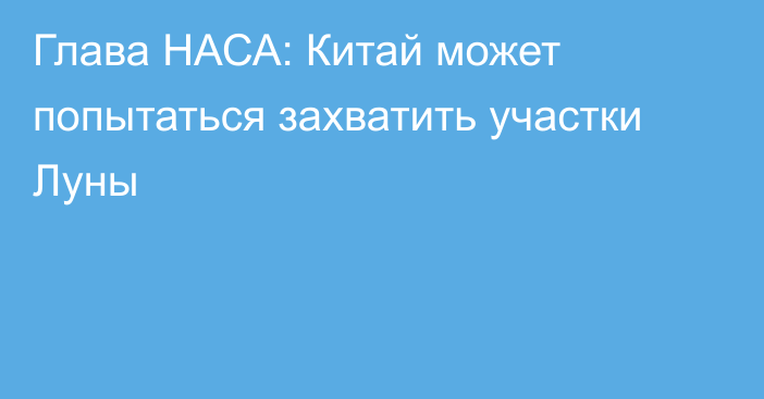 Глава НАСА: Китай может попытаться захватить участки Луны