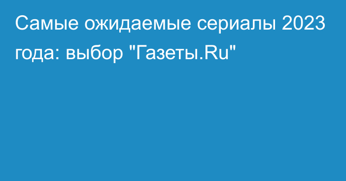 Самые ожидаемые сериалы 2023 года: выбор 