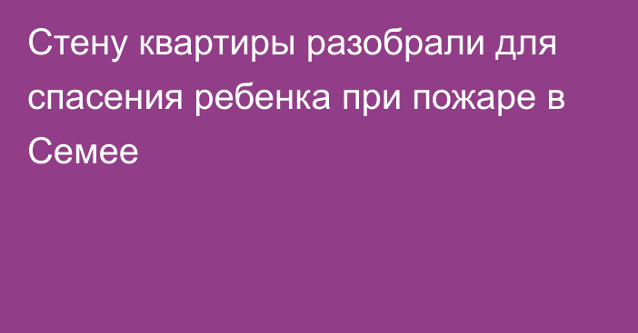 Стену квартиры разобрали для спасения ребенка при пожаре в Семее