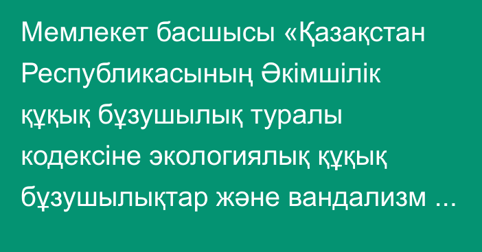 Мемлекет басшысы «Қазақстан Республикасының Әкімшілік құқық бұзушылық туралы кодексіне экологиялық құқық бұзушылықтар және вандализм көріністері үшін әкімшілік жауаптылықты күшейту мәселелері бойынша өзгерістер мен толықтырулар енгізу туралы» Қазақстан Республикасының Заңына қол қойды