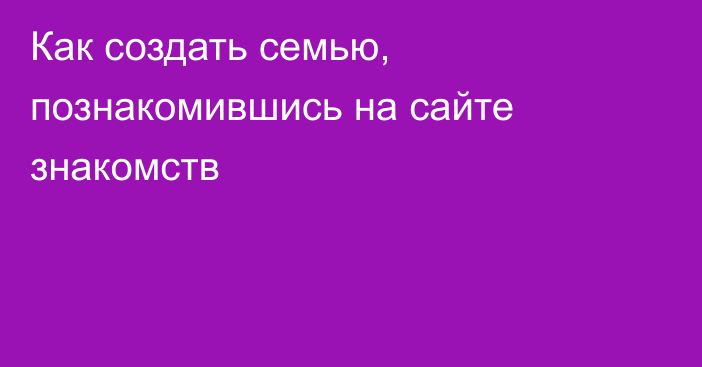 Как создать семью, познакомившись на сайте знакомств