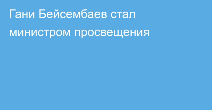 Гани Бейсембаев стал министром просвещения