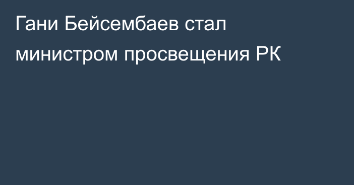 Гани Бейсембаев стал министром просвещения РК