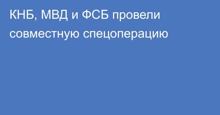 КНБ, МВД и ФСБ провели совместную спецоперацию