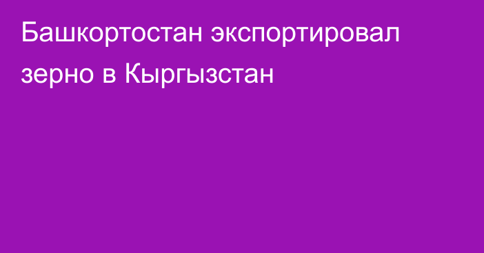 Башкортостан экспортировал зерно в Кыргызстан