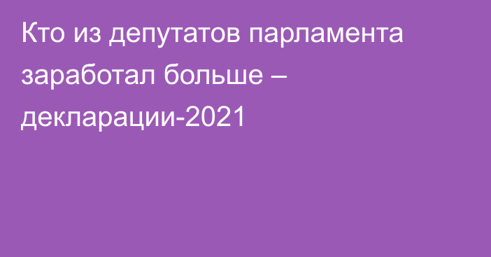 Кто из депутатов парламента заработал больше – декларации-2021