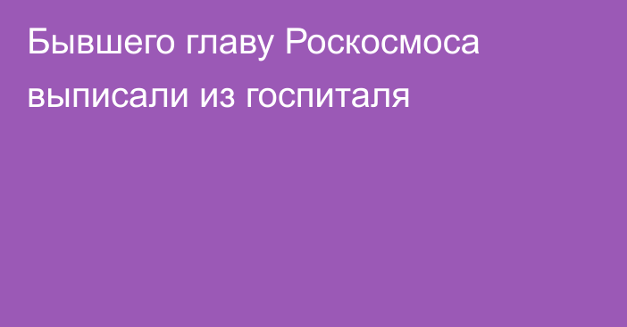 Бывшего главу Роскосмоса выписали из госпиталя