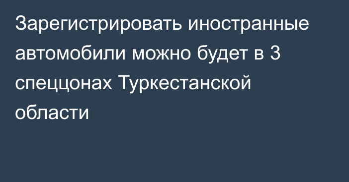 Зарегистрировать иностранные автомобили можно будет в 3 спеццонах Туркестанской области