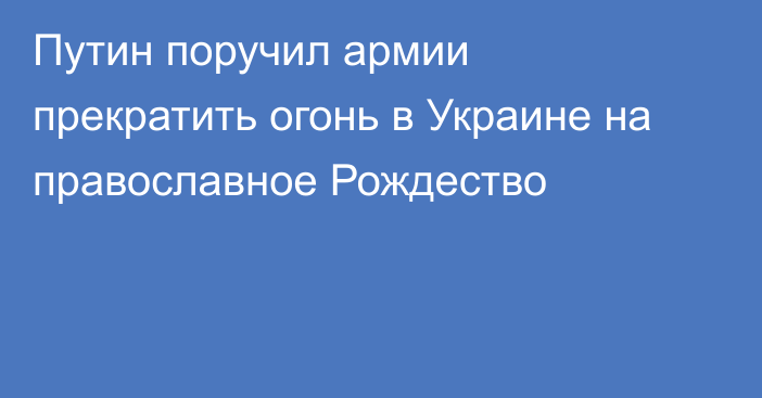 Путин поручил армии прекратить огонь в Украине на православное Рождество