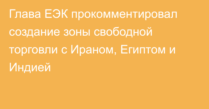 Глава ЕЭК прокомментировал создание зоны свободной торговли с Ираном, Египтом и Индией