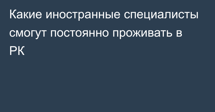 Какие иностранные специалисты смогут постоянно проживать в РК