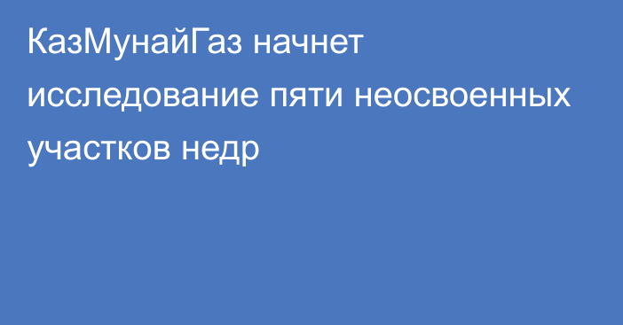 КазМунайГаз начнет исследование пяти неосвоенных участков недр