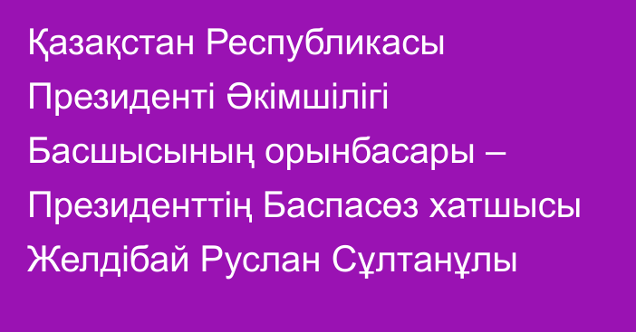 Қазақстан Республикасы Президенті Әкімшілігі Басшысының орынбасары – Президенттің Баспасөз хатшысы Желдібай Руслан Сұлтанұлы