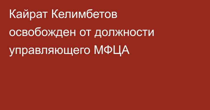 Кайрат Келимбетов освобожден от должности управляющего МФЦА