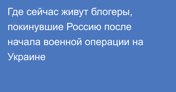 Где сейчас живут блогеры, покинувшие Россию после начала военной операции на Украине