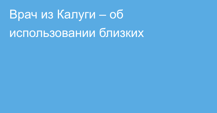 Врач из Калуги – об использовании близких