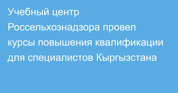 Учебный центр Россельхознадзора провел курсы повышения квалификации для специалистов Кыргызстана