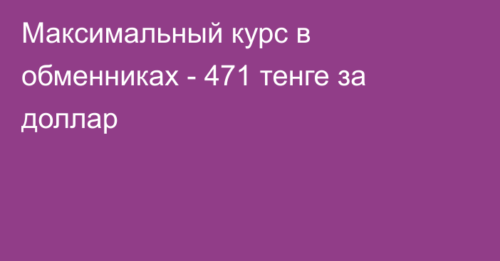 Максимальный курс в обменниках - 471 тенге за доллар