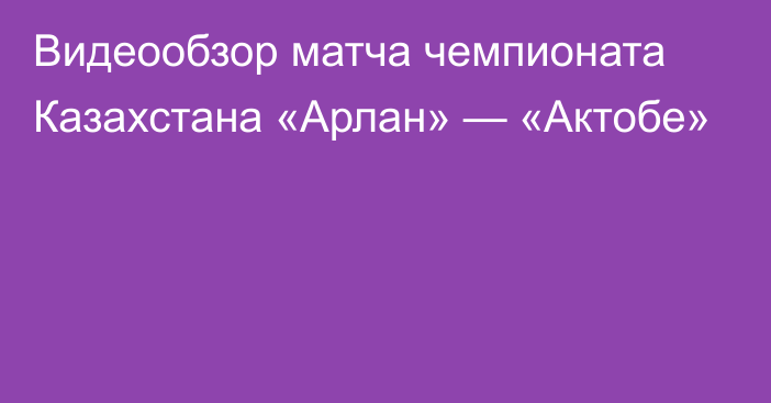 Видеообзор матча чемпионата Казахстана «Арлан» — «Актобе»