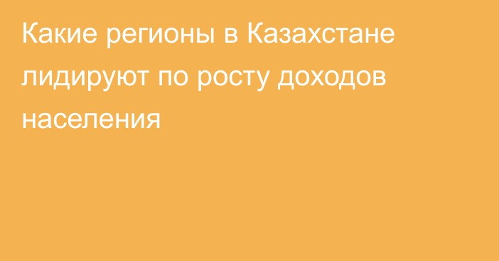 Какие регионы в Казахстане лидируют по росту доходов населения