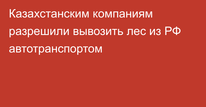 Казахстанским компаниям разрешили вывозить лес из РФ автотранспортом