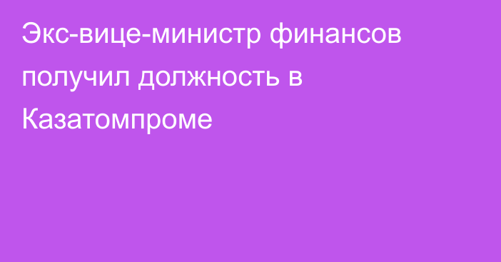 Экс-вице-министр финансов получил должность в Казатомпроме