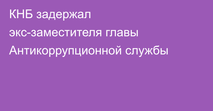 КНБ задержал экс-заместителя главы Антикоррупционной службы