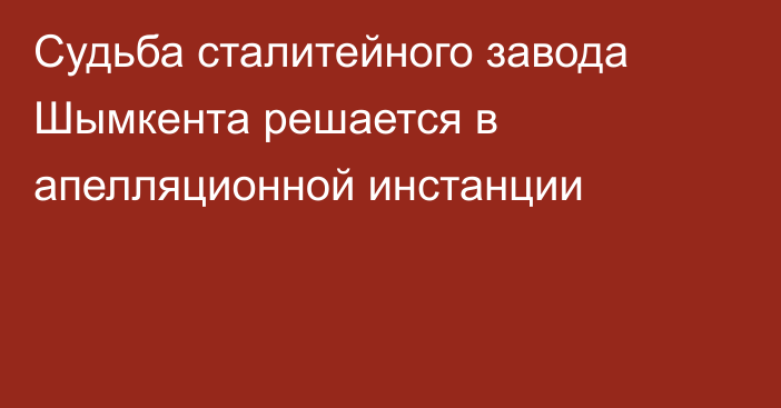 Судьба сталитейного завода Шымкента решается в апелляционной инстанции