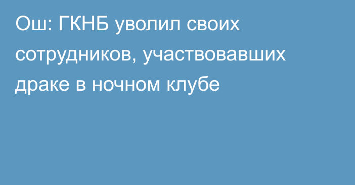 Ош: ГКНБ уволил своих сотрудников, участвовавших драке в ночном клубе