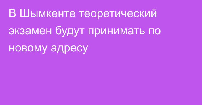 В  Шымкенте теоретический экзамен будут принимать по новому адресу