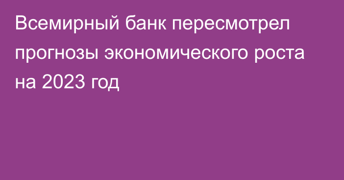 Всемирный банк пересмотрел прогнозы экономического роста на 2023 год