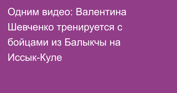 Одним видео: Валентина Шевченко тренируется с бойцами из Балыкчы на Иссык-Куле