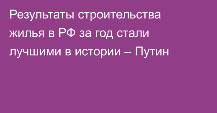 Результаты строительства жилья в РФ за год стали лучшими в истории – Путин