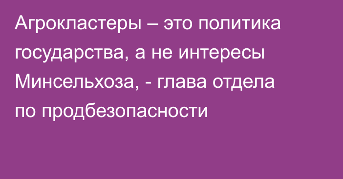 Агрокластеры – это политика государства, а не интересы Минсельхоза, - глава отдела по продбезопасности