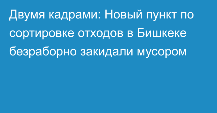 Двумя кадрами: Новый пункт по сортировке отходов в Бишкеке безраборно закидали мусором