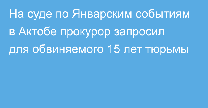 На суде по Январским событиям  в Актобе прокурор запросил для обвиняемого 15 лет тюрьмы