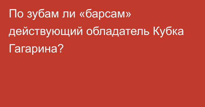 По зубам ли «барсам» действующий обладатель Кубка Гагарина?